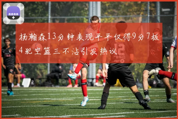 杨瀚森13分钟表现平平仅得9分7板4犯空篮三不沾引发热议