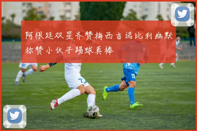 阿根廷双星齐赞梅西吉诺比利幽默称赞小伙子踢球真棒