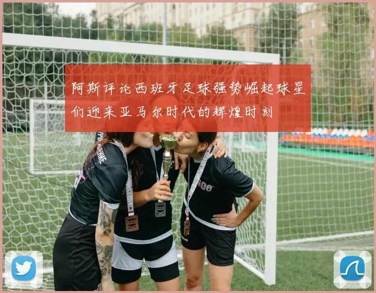 阿斯评论西班牙足球强势崛起球星们迎来亚马尔时代的辉煌时刻