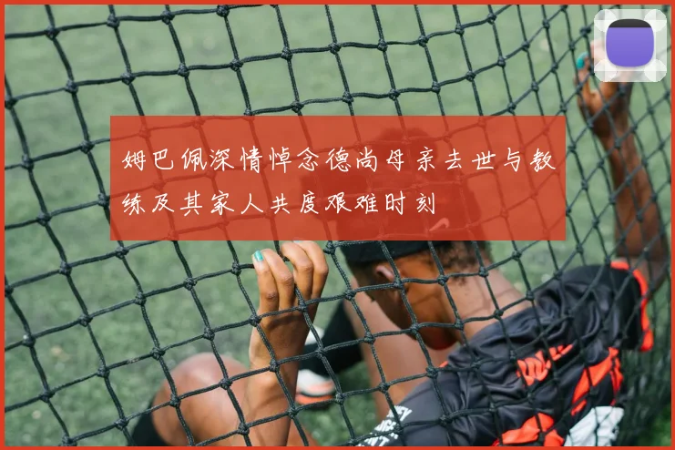 姆巴佩深情悼念德尚母亲去世与教练及其家人共度艰难时刻