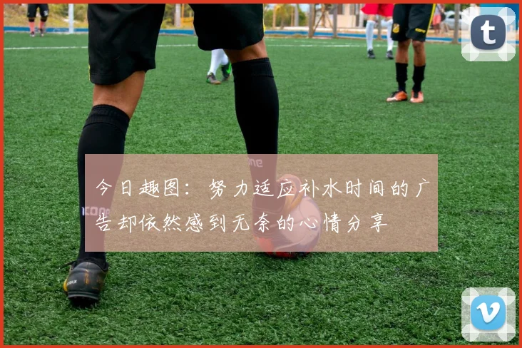 今日趣图：努力适应补水时间的广告却依然感到无奈的心情分享
