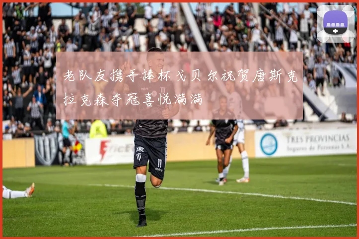 老队友携手捧杯戈贝尔祝贺唐斯克拉克森夺冠喜悦满满