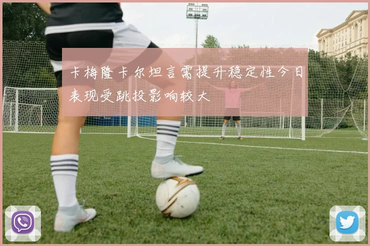 卡梅隆卡尔坦言需提升稳定性今日表现受跳投影响较大