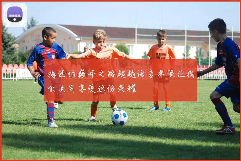 梅西的巅峰之路超越语言界限让我们共同享受这份荣耀