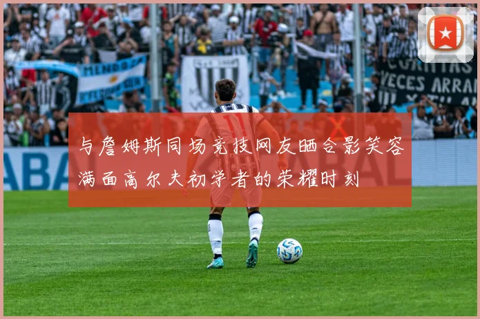 与詹姆斯同场竞技网友晒合影笑容满面高尔夫初学者的荣耀时刻