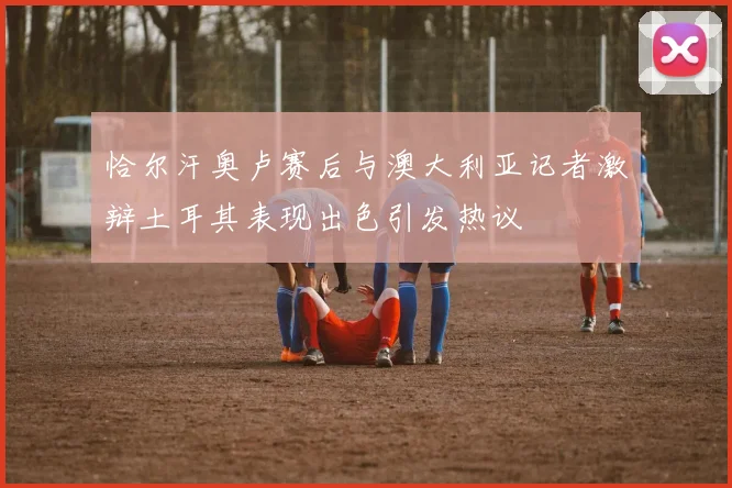 恰尔汗奥卢赛后与澳大利亚记者激辩土耳其表现出色引发热议