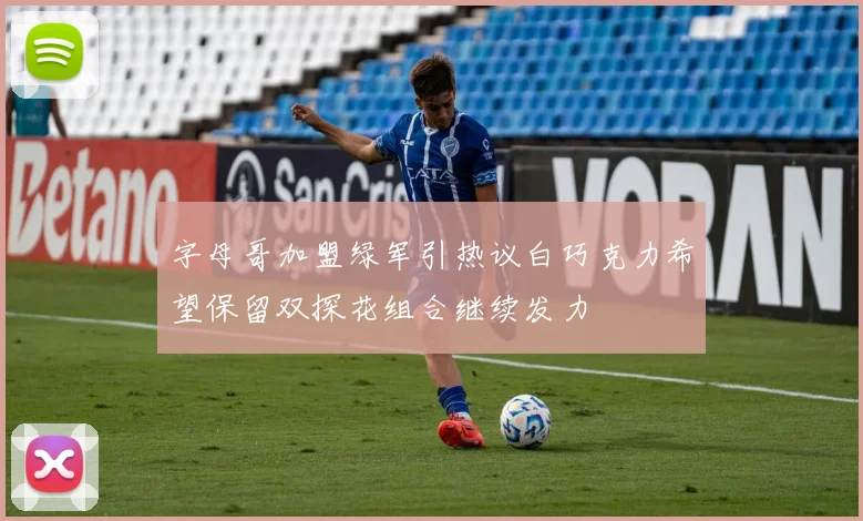 字母哥加盟绿军引热议白巧克力希望保留双探花组合继续发力