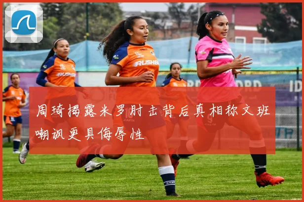 周琦揭露米罗肘击背后真相称文班嘲讽更具侮辱性