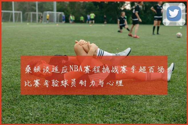 桑顿谈适应NBA赛程挑战赛季超百场比赛考验球员耐力与心理