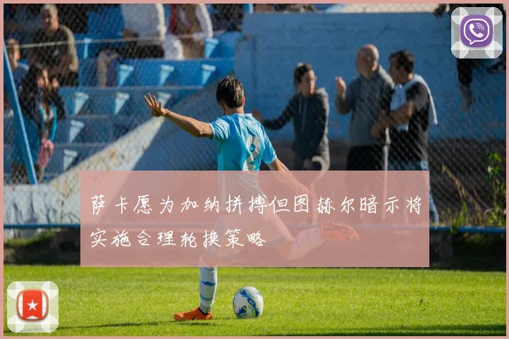 萨卡愿为加纳拼搏但图赫尔暗示将实施合理轮换策略